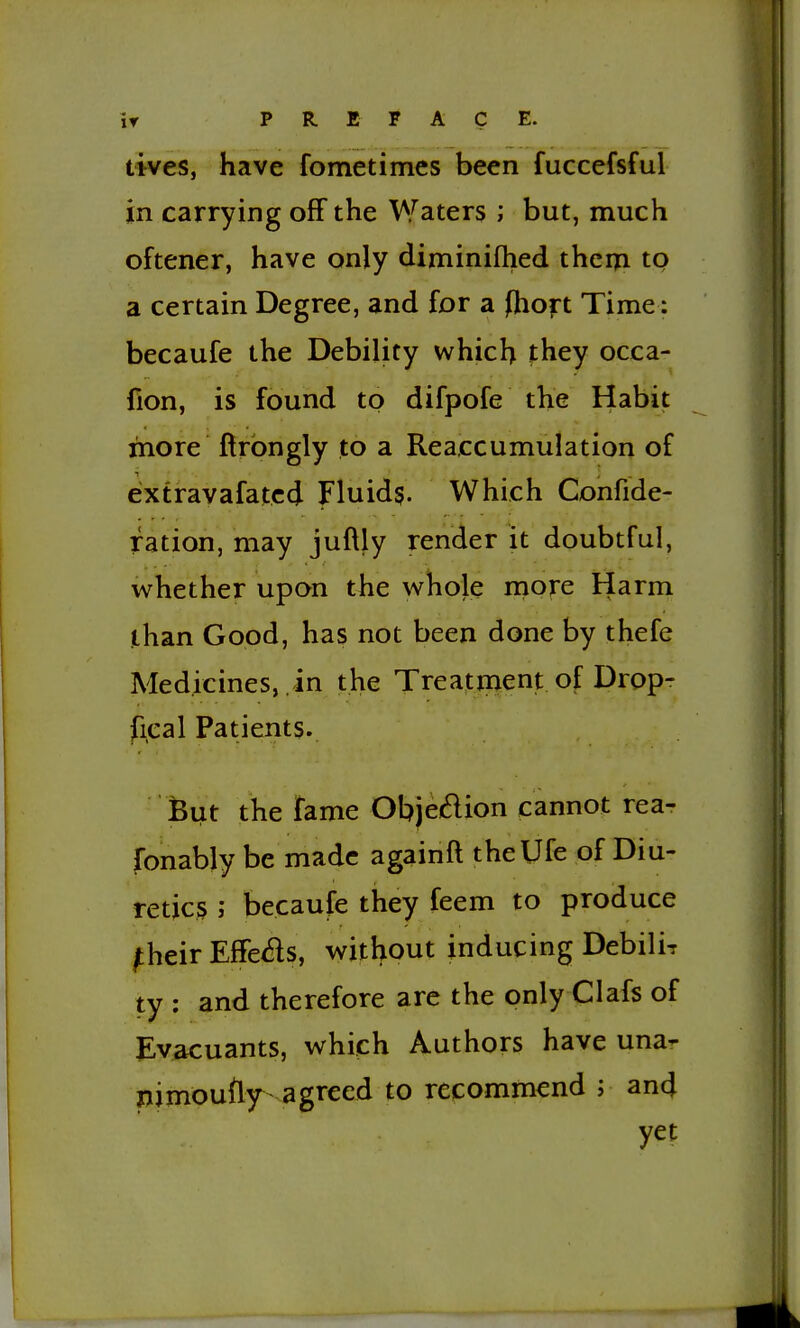 lives, have fometimes been fuccefsful in carrying off the Waters ; but, much oftener, have only diniinifhed theiri to a certain Degree, and for a fhoft Time: becaufe the Debility which they occa- fion, is found to difpofe the Habit more ftrbngly to a Reaccumulation of eixtravafated Fluids. Which Confide- ration, may juftly render it doubtful, whether upon the whole more Harm than Good, has not been done by thefe Medicines, , in the Treatment of Dropr fical Patients. But the fame Objedion cannot rear fonably be made againft thelJfe of Diu- retics ; becaufe they feem to produce ^heir Effexfts, without inducing Debili? ty : and therefore are the only Clafs of Ev^uants, which Authors have una- nimoufly agreed to recommend ; an4 yet