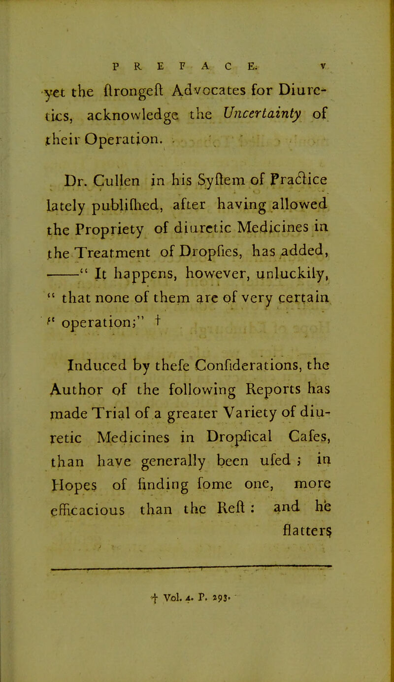 yet the flrongeft Advocates for Diure- tics, acknowledge the Uncertainty of jtheir Operation. . Dr. Cullen in his Syftem of Fradice lately publiQied, after having allowed the Propriety of diuretic Medicines in jthe Treatment of Dropfics, has ^dded,  It happens, however, unluckily,  that none of them ^re of very certain operation; t Induced by thefe Confiderations, the Author of the following Reports has made Trial of a greater Variety of diu- retic Medicines in Dropfical Cafes, than have generally been ufed in Hopes of finding fome one, more efficacious than the Reft : and he flattery J- Vol. 4. P. 193'