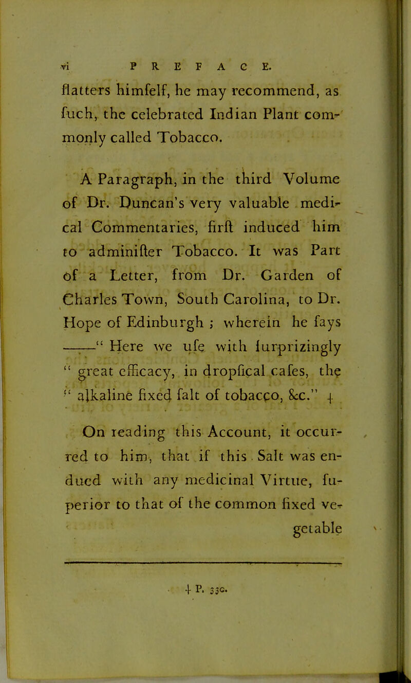 flatters himfelf, he may recommend, as fuch, the celebrated Indian Plant com=- monly called Tobacco. A Paragraph, in the third Volume of Dr. Duncan's very valuable medi*- cal Commentaries, firft induced him to'adminifter Tobacco. It was Part of a Letter, from Dr. Garden of Charles Town, South Carolina, to Dr. Hope of Edinburgh ; wherein he fays —;— Here we ufe with iurprizingly  great efficacy, in dropfical cafes, th? alkaline fixed fait of tobacpo, Scc. -|. On reading this Account, it occur- red to him, that if this Salt was en- dued with any medicinal Virtue, fu- perior to that of the common fixed ve-r getable -1- P. 330-