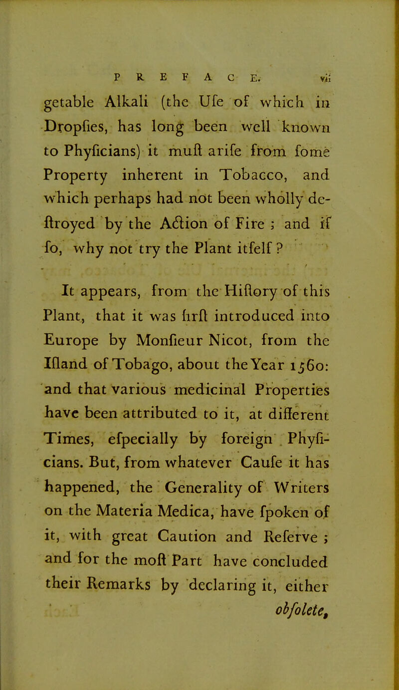 getable Alkali (the Ufe of which in Dropfies, has long been well known to Phyficians) it muft arife from fome Property inherent in Tobacco, and which perhaps had not been wholly de- ftroyed by the Adion of Fire ; and if fo, why not try the Plant itfelf ? It appears, from the Hiflory of this Plant, that it was hrft introduced into Europe by Monfieur Nicot, from the Ifland of Tobago, about the Year 1560: and that various medicinal Properties have been attributed to it, at different Times, efpecially by foreign Phyfi- cians. But, from whatever Caufe it has happened, the Generality of Writers on the Materia Medica, have fpoken of it, with great Caution and Referve ; and for the moft Part have concluded their Remarks by declaring it, either obfolete.