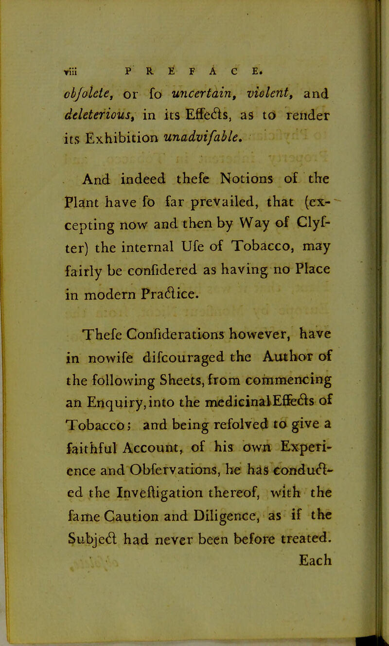 Yiii P R F A C E* ohjolde, or fo uncertain, violent, and deleterious, in its Effects, as tG» render its Exhibition unadvifable. And indeed thefe Notions of the Plant have fo far prevailed, that (ex- cepting now and then by Way of Clyf- ter) the internal Ufe of Tobacco, may fairly be confidered as having no Place in modern Pradice. Thefe Confiderations however, have in nowife difcouraged the Author of the following Sheets, from commencing an Enquiry, into the medicinalEflfeds of Tobaccoand being refolved to give a faithful Account, of his own Experi- ence and Obfervations, he has conduct- ed the Inveftigation thereof, with the fame Caution and Diligence, as if the Subjed had never been before treated. Each