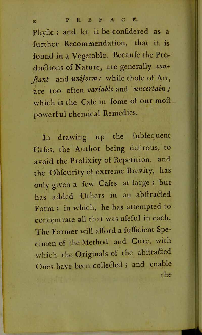 Phyfic J and let it be confidered as a further Recommendation, that it is found in a Vegetable. Becaufe the PrO du6i:ions of Nature, are generally cori' Jtant and uniform ; while thofe of Art, are too often variable and uncertain,; which is the Cafe in fome of our moft powerful chemical Remedies. In drawing up the fublequent Cafes, the Author being defirous, to avoid the Prolixity of Repetition, and the Obfcurity of extreme Brevity, has only given a few Cafes at large ; but has added Others in an abflraded Form J in which, he has attempted to concentrate all that was ufeful in each. The Former will afford a fufficient Spe- cimen of the Method and Cure, with which the Originals of the abftraded Ones have been colleded i and enable the