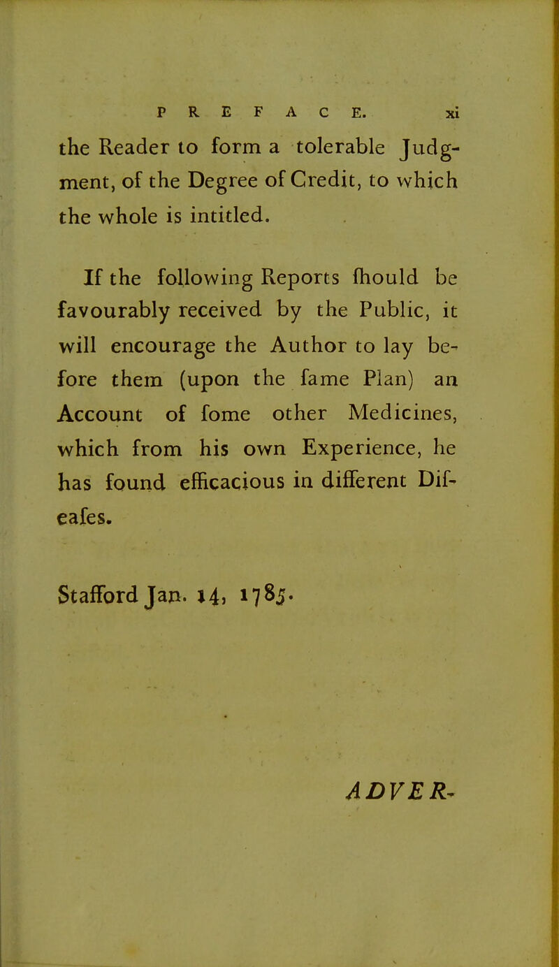 the Reader to form a tolerable Judg- ment, of the Degree of Credit, to which the whole is intitled. If the following Reports fhould be favourably received by the Public, it will encourage the Author to lay be- fore them (upon the fame Plan) an Account of fome other Medicines, which from his own Experience, he has found efficacious in different Dif- eafes, Stafford Jan. i4> 1785- ADVER