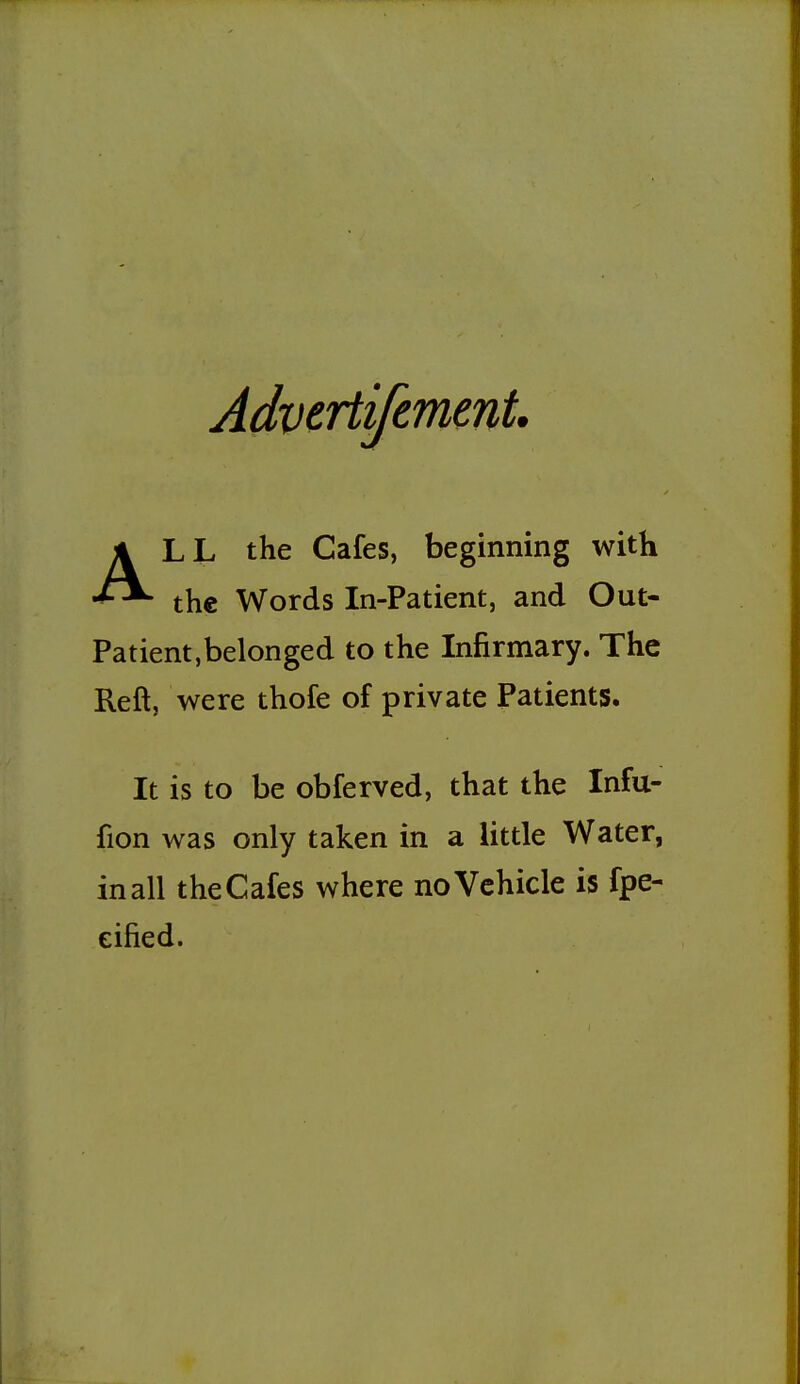 Advcrtifemmt. ALL the Cafes, beginning with the Words In-Patient, and Out- Patient,belonged to the Infirmary. The Reft, were thofe of private Patients. It is to be obferved, that the Infu- fion was only taken in a little Water, inall theCafes where no Vehicle is fpe- eified.