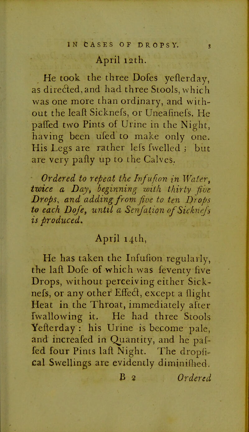 April 12th. He took the three Dofes yefterday, as direded,and had three Stools, which was one more than ordinary, and with- out the leaf! Sicknefs, or Uneafmefs. He pafled two Pints of Urine in the Night, having been ufed to make only one. His Legs are rather lels fwelled ; but are very pafty up to the Calves. - Ordered to repeat the Infufwn in Wafer, twice a Day, beginning with thirty five Drops, and adding from five to ten Drops to each Dofe, uJitil a Senfation of Sicknefs is produced, April i4Lh, He has taken the Infufion regularly, the laft Dofe of which was feventy five Drops, without perceiving either Sick' nefs, or any other EfFed:, except a flight Heat in the Throat, impiediately after fwallowing it. He had three Stools Yefterday : his Urine is become pale, and increafed in Quantity, and he paf- fed four Pints laft Night. The dropfi- cal Swellings are evidently diminiflied. V> 2 Ordered