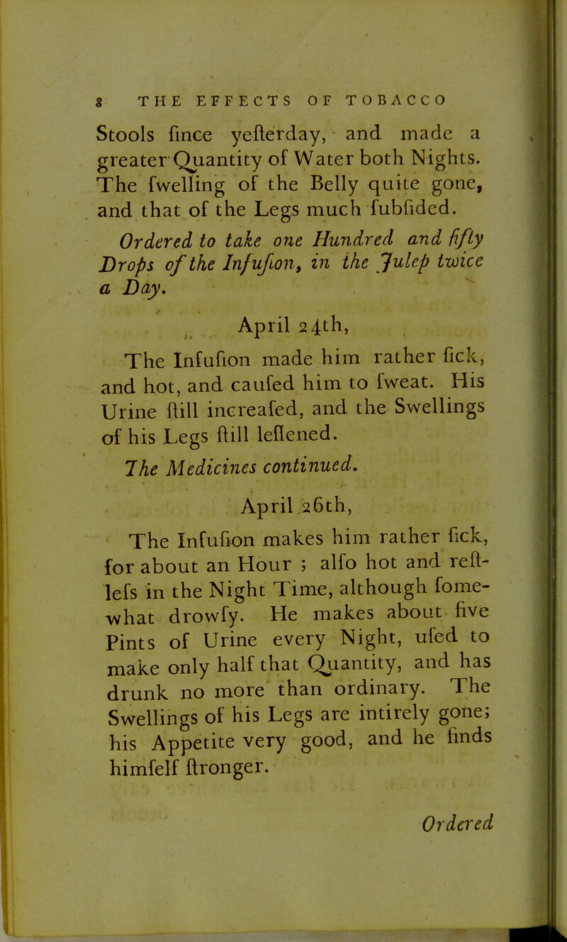 Stools fince yefterday, and made a greater Quantity of Water both Nights. The fwelling of the Belly quite gone, and that of the Legs much fubfided. Ordered to take one Hundred and fifty Drops of the In/ufon, in the Julep twice a Day. April 24th, The Infufion made him rather fick, and hot, and caufed him to fweat. His Urine ftill increafed, and the Swellings of his Legs ftill leflened. The Medicines continued. April 26th, The Infuhon makes him rather fick, for about an Hour ; alfo hot and reft- lefs in the Night Time, although fome- what drowfy. He makes about five Pints of Urine every Night, ufed to make only half that Quantity, and has drunk no more than ordinary. The Swellings of his Legs are intirely gone; his Appetite very good, and he finds himfelf ftronger.