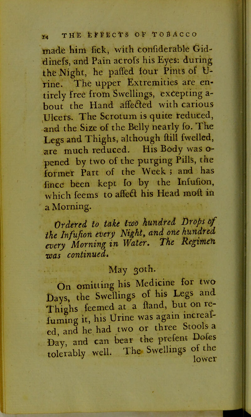 tnade him fick, with confiderable Gid- dinefs, and Pain acrofs his Eyes: during theJMight, he paffed lour Pints of U- rine. The upper Extremities are en- tirely free from Swellings, excepting a- bout the Hand afFeded with carious Ulcers. The Scrotum is quite reduced, and the Sizie of the Belly nearly fo. The Legs and Thighs, although ftili fwelled, are much reduced. His Body was o- pened by two of the purging Pills, the former Part of the Week ; and has lince been kept fo by the Infufion, which feems to affed his Head moft in a Morning. Ordered to take two hundred Drops of the Infufion every Night, and one hundred, every Morning in Water. The Regimen •was continued* May 50th. On omitting his Medicine for two Days, the Swellings of his Legs and Thishs feemed at a l^and, but on re- fuming it, his Urine was agam increaf- ed and he had two or three Stools a Day, and can bear the prefent Dofes tolerably well. The Swellings of the ^ lower