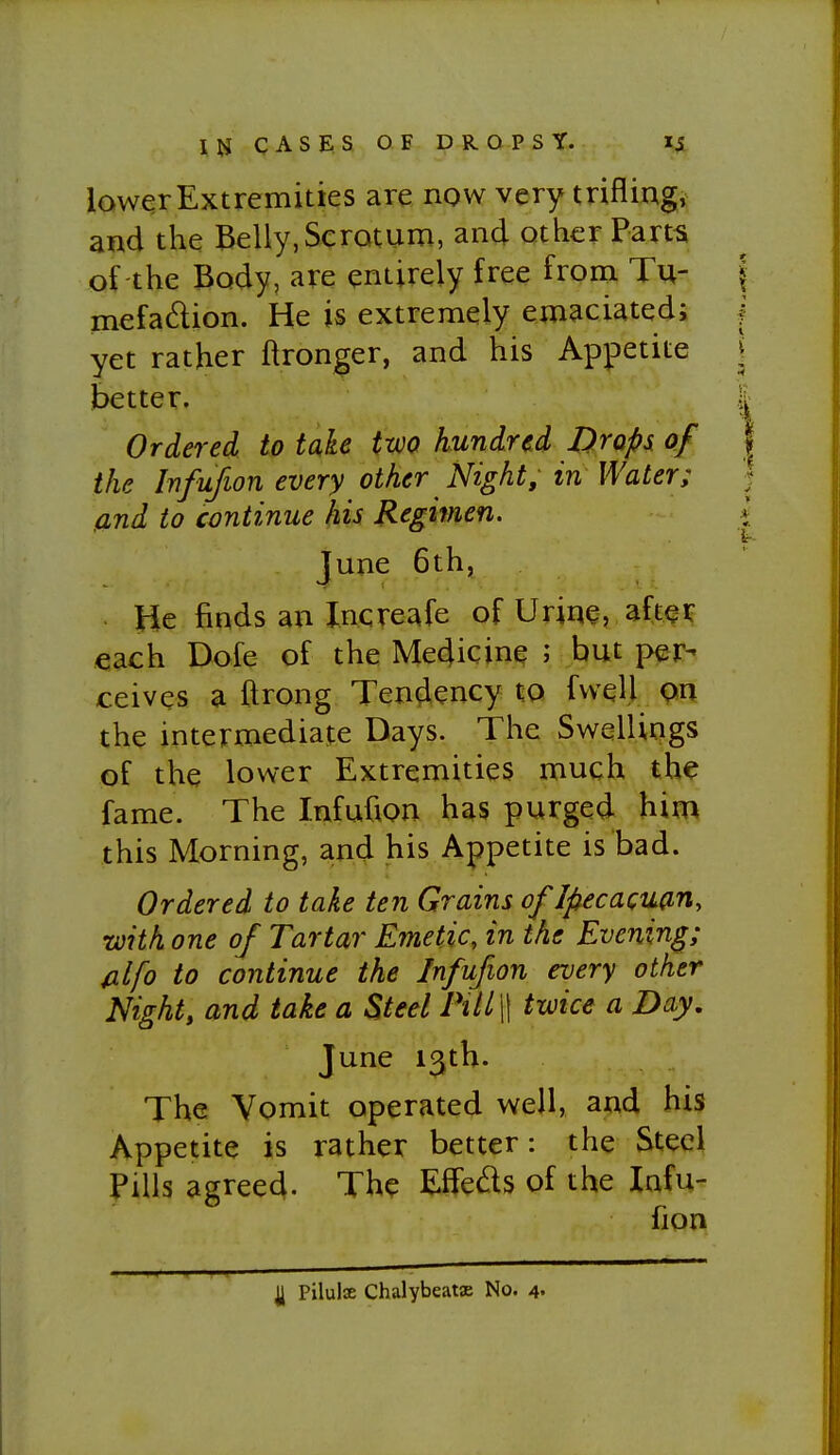 lower Extremities are now very triflingi and the Belly,Scrotum, and other Part^ of-the Body, are entirely free from Tu- mefadion. He is extremely emaciated; yet rather ftronger, and his Appetite better. Ordered to take two hundred Drops of the Infufwn every other Night, in Water; and to continue his Regimen. June 6th, He finds an Xncreafe of Urine, aft^i? each Dofe of the Medicine ; but per- ceives a ftrong Tendency to fwell pn the intermediate Days. The Swellings of the lower Extremities much the fame. The Infufion has purged him this Morning, and his Appetite is bad. Ordered to take ten Grains of Ifiecacuan, •with one of Tartar Emetic, in the Evening; filfo to continue the Infufion every other Night, and take a Steel PiU\\ twice a Day, June 13th. The Vomit operated well, and his Appetite is rather better: the Steel Pills agreed. The Effeds of the Infu- fion nil I Pilulx Chalybeatx No. 4.