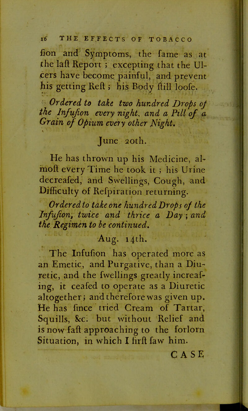 fion and Symptoms, the fame as at the laft Report ; excepting that the Ul- ,cers have become painful, and prevent his getting Reft j his Body ftill loofe. ' Ordered to take two hundred Drops oj the Injujion every night, and a Pill of a Grain of Opium eveiy other Night, I. June 20th. He has thrown up his Medicine, al- moft every Time he took it ; his Urine decreafed, and Swellings, Cough, and Difficulty of Refpiration returning. Ordered to take one hundred Drops oj the InfiLfioUf twice and thrice a Day ; and the Regimen to be continued. Aug. 14th. The Infufion has operated more as an Emetic, and Purgative, than a Diu- retic, and the fwellings greatly increaf^ ing, it ceafed to operate as a Diuretic altogether i and therefore was given up. He has fmce tried Cream of Tartar, Squills, %cc. but without Relief and is now faft approaching to the forlorn Situation, in which I firft faw him.