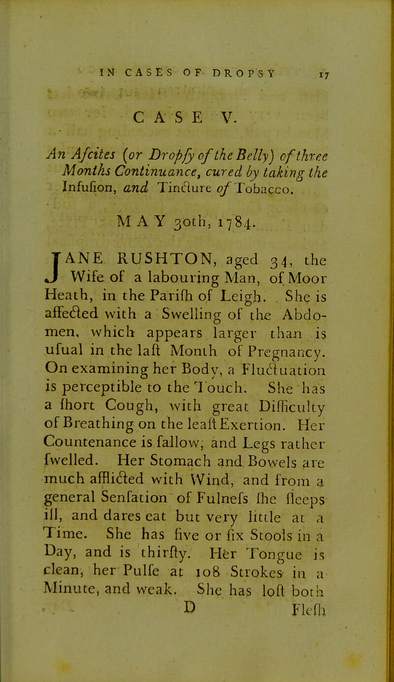 IN CASES OF DROPSY 17 C A S E V. An A/cites (or Dropfy of the Belly) of three Months Continuance, cured by taking the Infufion, and Tindure ^Tobacco. MAY 30th, 1784. JANE RUSHTON, aged 34, the Wife of a labouring Man, of Moor Heath, in the Parifh of Leigh. . She is affedled with a Swelling of the Abdo- men, which appears larger than is ufual in the laft Month of Pregnancy. On examining her Body, a Fluduation is perceptible to the Touch. She has a fhort Cough, with great Difficulty of Breathing on the leait Exertion. Her Countenance is fallow, and Legs rather fwelled. Her Stomach and Bowels are much afflided with Wind, and from a general Senfation of Fulnefs flie fleeps ill, and dares eat but very little at a Time. She has five or fix Stools in a Day, and is thirfty. Her Tongue is clean, her Pulfe at 108 Strokes in a Minute, and weak. She has loft both