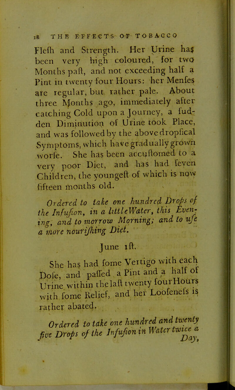 Flefli and Strength. Her Urine ha§ been very high coloured, for twQ Months paft, and not exceeding half a Pint in twenty four Hours: her Menfes are regular, but rather pale. About three Months ago, immediately after catching Cold upon a Journey, a fud- den Diminution of Urine took Place, and was followed by the above dropfical Symptoms, which have gradually grown worfe. She has been accuflomed to a very poor Diet, and has had feven Children, the youngeft of which is now fifteen months old. Ordered to take one hundred Drops of the Infufion, in a littleWater, this Even- ing, and to morrow Morning; and to ufe a more nouri/Iiing Diet. June ift. She has had fome Vertigo with each^ Dofe, and paired a Pint and a half of Urine within thelaft twenty four Hours with fome Relief, and her Loofenels rather abated- Ordered to take one hundred and twenty Jive Drops of the Jnfufwnin Water twue^a^