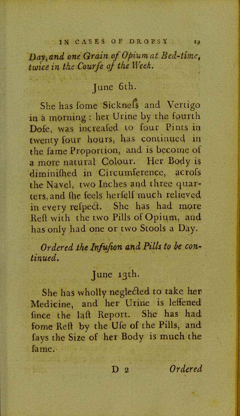 Dayidnd one Grain of Opium at Bed-time, twicd in the Courfe of the Week. June 6th. She has fome Sickned and Vertigo in a morning : her Urine by the fourth Dofe, was increafed t;0 four Pints in twenty four hours, has continued in the fame Proportion, and is become of a more natural Colour. Her Body is diminifhed in Circumference, acrofs the Navel, two Inches and three quar^ ters,and fhe feels herfelf much relieved in every refped. She has had more Reft with the two Pills of Opiiim, and has only had one or two Stools a Day. Ordered the Infufion and Pills to be con' tinned, June 13th. She has wholly negleded to take her Medicine, and her Urine is leffened fmce the laft Report. She has had fome Reft by the Ufe of the Pills, and fays the Size of her Body is much the fame. D 2 Ordered