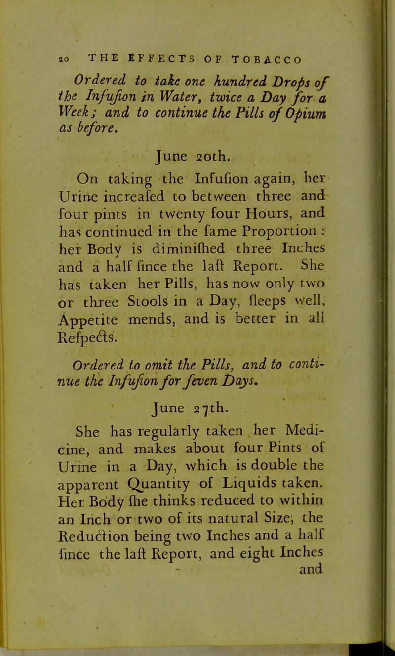 Ordered to take one hundred Drops of ths Infufion in Water, twice a Day for a. Week ; and to continue the Fills of Opium as before, June 20th. On taking the Infufion again, her Urine increafed to between three and four pints in twenty four Hours, and has continued in the fame Proportion : her Body is diminiflied three Inches and a half fince the laft Report. She has taken her Pills, has now only two or three Stools in a Day, fleeps well. Appetite mends, and is better in all Refpeds. Ordered to omit the Pills, and to conti- nue the Infufion for feven Days, June 27th. She has regularly taken her Medi- cine, and makes about four Pints of Urme in a Day, which is double the apparent Quantity of Liquids taken. Her Body fhe thinks reduced to within an Inch or two of its natural Size; the Redudion being two Inches and a half fince the laft Report, and eight Inches