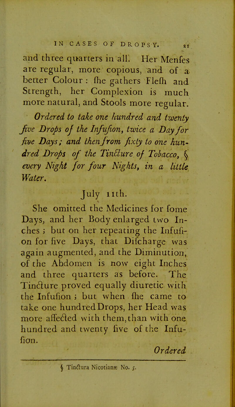 and three quarters in all' Her Menfes are regular, more copious, and of a better Colour : flie gathers Flefh and Strength, her Complexion is much more natural, and Stools more regular. Ordered to take one hundred and twenty Jive Drops of the InfufioUj twice a Day for five Days; and then from fixty to one hun* dred Drops of the TinSlure of Tobacco, § every Night for four Nights, in a little Water. July iith. She omitted the Medicines for fome Days, and her Body enlarged two In- ches ; but on her repeating the Infufi- on for five Days, that Difchargc was again augmented, and the Diminution, of the Abdomen is now eight Inches and three quarters as before. The Tindure proved equally diuretic with the Infufion ; but when fhq came to take one hundred Drops, her Head was more aflfeded with them,than with one hundred and twenty five of the Infu- fion. Ordered § Tinflura Nicotian?e No. j.