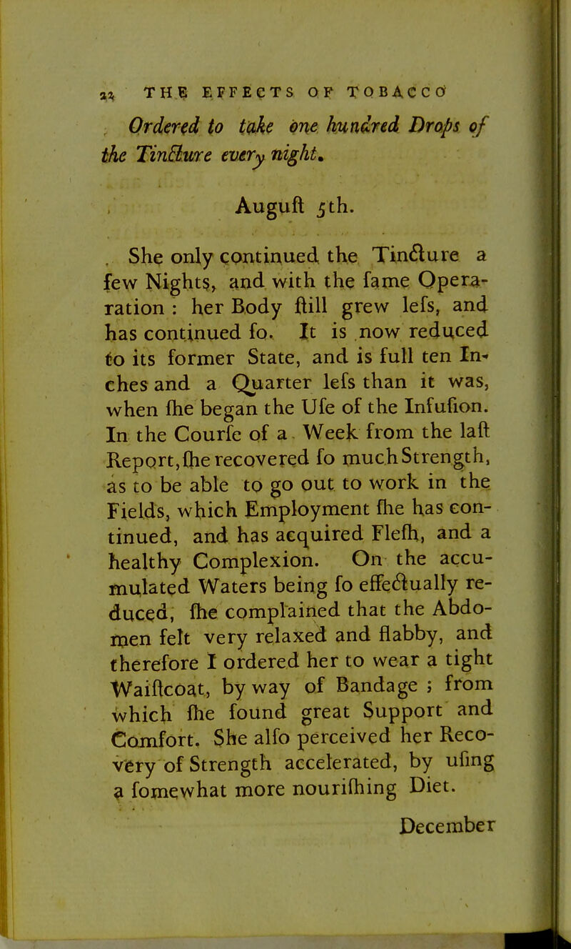 Ordered to take one hundred Drops of the TinBure every night, Auguft 5 th. She only continued the Tindure a few Night§, and with the fame Operai- ration : her Body ftill grew lefs, and has continued fo. It is now reduced to its former State, and is full ten In- ches and a Quarter lefs than it was, when fhe began the Ufe of the Infufion. In the Courfe of a Weejc from the laft Report,Che recovered fo muchStrength, as to be able to go out to work in the Fields, which Employment fhe has con- tinued, and has acquired Flefh, and a healthy Complexion. On the accu- mulated Waters being fo effe(^i:ually re- duced, fhe complained that the Abdo- iXien felt very relaxed and flabby, and therefore I ordered her to wear a tight WaiftcOat, by way of Bandage ; from which fhe found great Support and Comfort. She alfo perceived her Reco- very of Strength accelerated, by ufing a fomewhat more nourifliing Diet. December