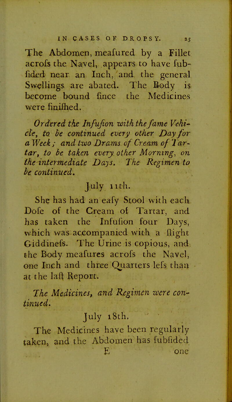 The Abdomen, meafured by a Fillet acrofs the Navel, appears to have fub- fided near an Inch, and the general Swellings are abated. The Body is become bound fince the Medicines were finifhed. Ordered the Infujion with the fame Vehi^ clt, ta be continued every other Day for a Week ; and two Drams of Cream of Tar- tar, to be taken every other Morning, on the intermediate Days. The Regimen to be continued, July iith. She has had an eafy Stool with each Dofe of the Cream of Tartar, and has taken the Infuhon four Days, which was accompanied with a flight Giddinefs. The Urine is copious, and the Body meafures acrofs the Navel, one Inch and three Quarters lefs than at the lafl Report. The Medicines, and Regimen zcere con^ tinned, July i8th. The Medicines have been regularly taken, and the Abdomen has fubfided ■ E one