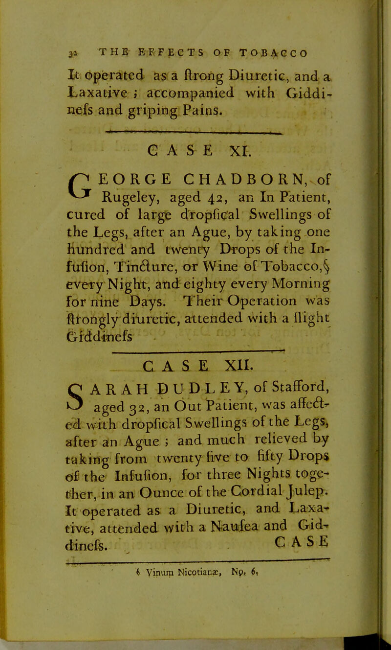 1< Operated as a ftrong Diuretic, and a Laxative ; accompanied with Giddi- nefs and griping Pains. G A S E XI. GEORGE CHADBORN, of Rugeley, aged 42, an In Patient, cured of large dropfical Swellings of the Legs, after an Ague, by taking one hundred and cweiity Drops af the In- fufion, Tindlure, or Wine of Tobacco,^ every Night, and eighty every Morning for nine Days. Their Operation was fttongly ditiretic, attended with a flight Gfddinefs CASE XII. SARAH D U D L E Y, of Stafford, aged 32, an Out Patient, was affedl- ed with dropfical Swellings of the Legs, after an Ague ; and much relieved by taking from twenty five to fifty Drops of the Infufion, for three Nights toge- tiher, in an Ounce of the Cordial Julej>. It operated as a Diuretic, and Laxa^ tive, attended with a Haucfea and Gid^ dinefs. CASE f yinura Nicotians, Np, 6, -•mm