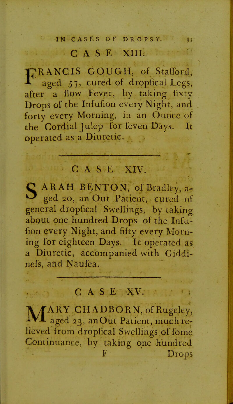 CASE XIII. I^RANCIS GOUGH, of Stafford, aged 57, cured of dropfical Legs, after a flow Fever, by taking fixty Drops of the Infufion every Night, and forty every Morning, in an Ounce of the Cordial Julep for feven Days. It operated as a Diuretic. CASE XIV. C ARAH BENTON, of Bradley, a- ^ ged 20, an Out Patient, cured of general dropfical Sw^ellings, by taking about one hundred Drops of the Infu- fion every Night, and fifty every Morn- ing for eighteen Days. It operated as a Diuretic, accompanied with Giddi- nefs, and Naufea. CAS E XV. MA RY, C H A D B O R N, of Rugeley, aged 23, anOut Patient, much re; lieved from dropfical Swellings of fome Continuance, by taking one hundred F Drops