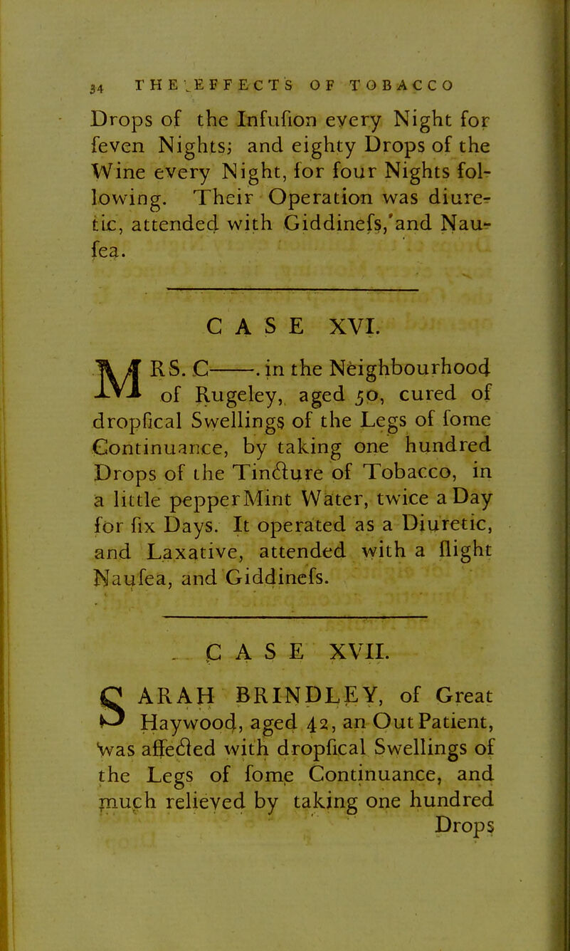 Drops of the Infufion every Night for feven Nights; and eighty Drops of the Wine every Night, for four Nights fol- lowing. Their Operation was diiirer tic, attended with Giddinefs,'and Nau^ fea. CASE XVI. MRS. C . in the NeighbourhoocJ of Rugeley, aged 50, cured of dropfical Svyellings of the Legs of fome (Continuance, by taking one hundred Drops of the Tindure of Tobacco, in a little pepperMint Water, twice a Day for fix Days. It operated as a Diuretic, and Laxative, attended with a flight Naufea, and Giddincfs. CASE XVH. SARAH BRINDLEY, of Great Haywood, aged 42, an Out Patient, Vas affe^ied with dropfical Swellings of the Legs of fome Continuance, and pauch relieved by taking one hundred Drops