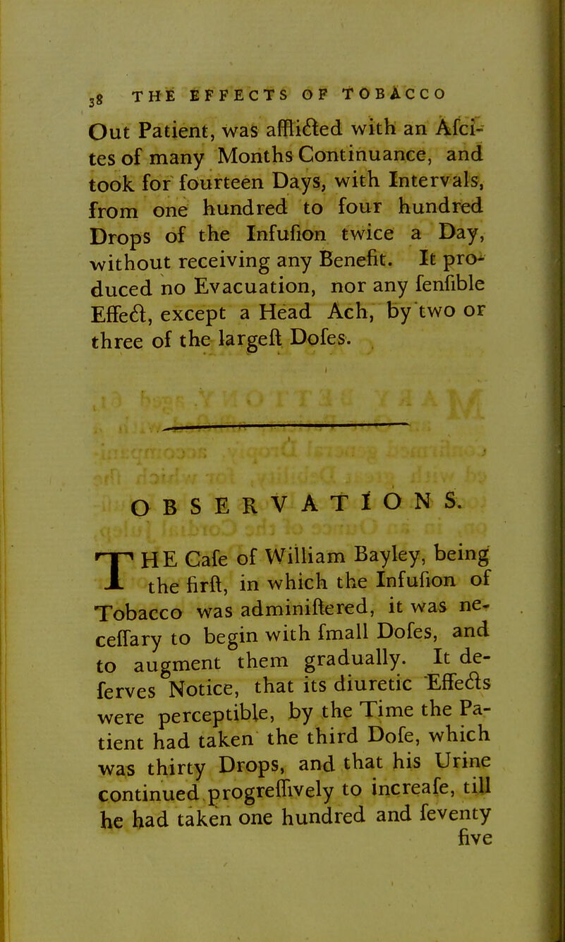 Out Patient, was afflicted with an Afci- tesofmany Months Continuance, and took for fourteen Days, with Intervals, from one hundred to four hundred Drops of the Infufion twice a Day, without receiving any Benefit. It pro^ duced no Evacuation, nor any fenfible Effed, except a Head Ach, by two or three of the largeft Dofes. OBSERVATIONS. THE Cafe of William Bayley, being the firft, in which the Infufion of Tobacco was adminiftered, it was ne- ceffary to begin with fmall Dofes, and to augment them gradually. It de- ferves Notice, that its diuretic Effeds were perceptible, by the Time the Pa- tient had taken the third Dofe, which was thirty Drops, and that his Urine continued progrefTively to increafe, till he had taken one hundred and feventy