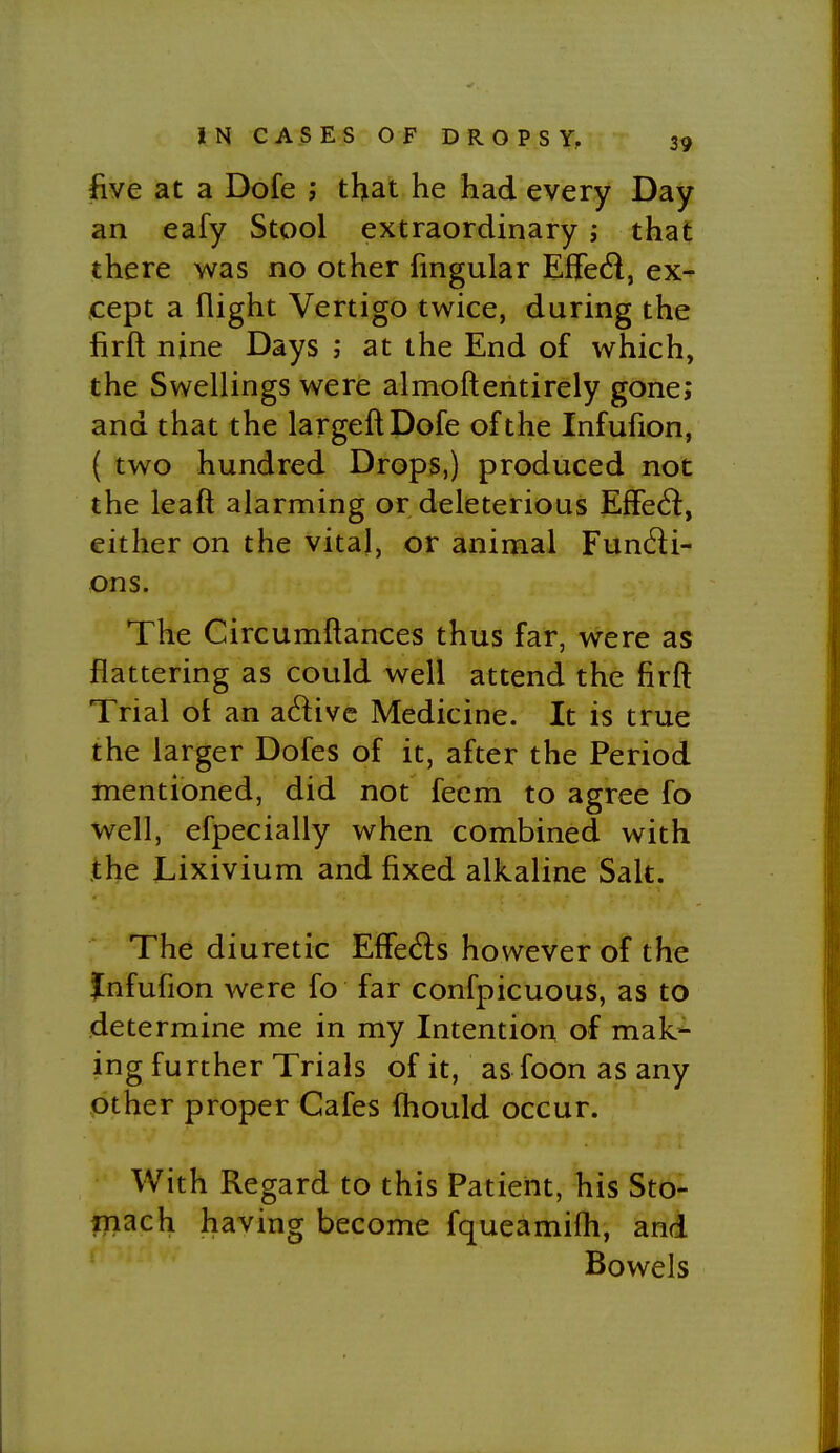 five at a Dofe j that he had every Day an eafy Stool extraordinary; that there was no other fingular Eflfed, ex- cept a flight Vertigo twice, during the firft nine Days ; at the End of which, the Swellings were almoftentirely gone; and that the largeftDofe of the Infufion, ( two hundred Drops,) produced not the leaft alarming or deleterious Effect, either on the vital, or animal Fundi- ons. The Circumftances thus far, were as flattering as could well attend the firft Trial ot an adivc Medicine. It is true the larger Dofes of it, after the Period mentioned, did not feem to agree fo well, efpecially when combined with the Lixivium and fixed alkaline Salt. The diuretic EfFeds however of the Jnfufion were fo far confpicuous, as to determine me in my Intention of mak'^ ing further Trials of it, as foon as any other proper Cafes fhould occur. With Regard to this Patient, his Sto- flfiach having become fqueamiih, and ' Bowels