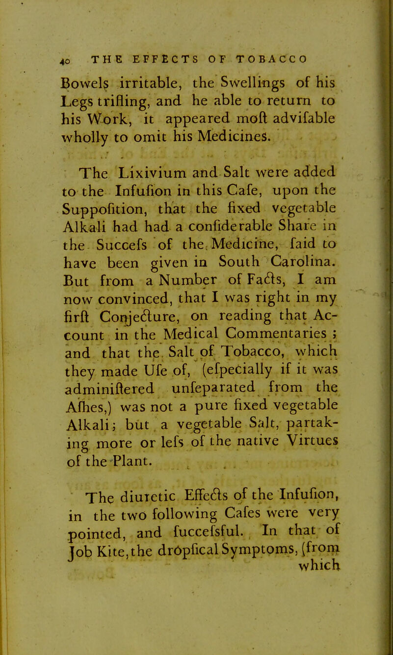 Bowel? irritable, the Swellings of his Legs trifling, and he able to return to his Work, it appeared moft advifable wholly to omit his Medicines. The Lixivium and Salt were added to the Infufion in this Cafe, upon the Suppofition, that the fixed vegetable Alkali had had a confiderable Share in the Succefs of thc: Medicine, faid to have been given in South Carolina. But from a Number of Fads, I am now convinced, that I was right in my firft Coryedure, on reading that Ac- count in the Medical Commentaries ; and that the. Salt of Tobacco, which they made Ufe piF, (efpecially if it was adminiftered unfeparated from the Afhes,) was not a pure fixed vegetable Alkali J but . a vegetable Salt, partak- ing more or lefs of the native Virtues of the Plant. The diuretic EfFe6ls of the Infufion, in the two following Cafes were very pointed, and fuccefsful. In that of Job Kite,the dr6pfical Symptoms, [froni which