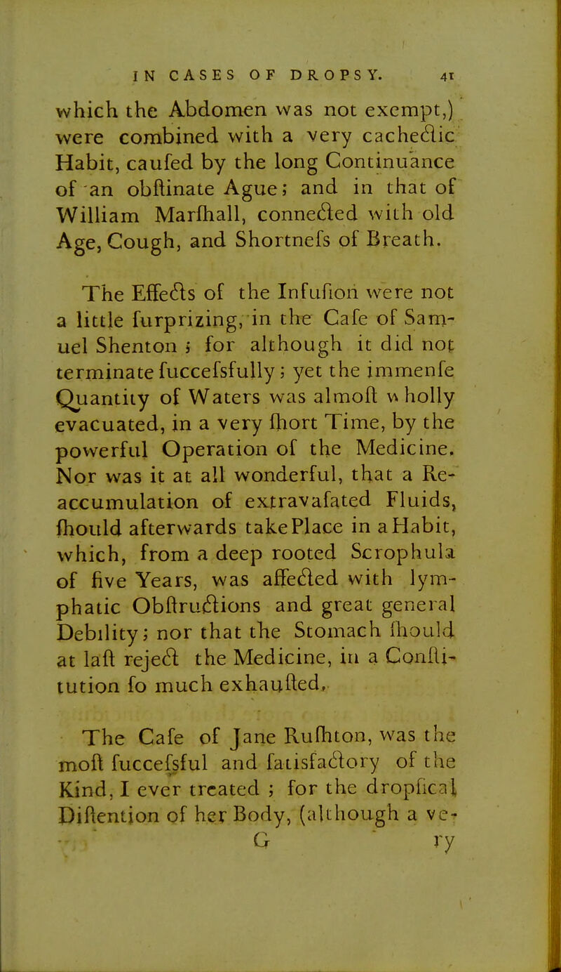 which the Abdomen was not exempt,) were combined with a very cachedic^ Habit, caufed by the long Continuance of an obftinate Ague; and in that of William Marfhall, conneded with old Age, Cough, and Shortnefs of Breath. The EfFeds of the Infufion were not a little furprizing, in the Cafe of Sam- uel Shenton j for although it did not terminate fuccefsfuUy; yet the jmmenfe Quantity of Waters was almoft \^ holly evacuated, in a very fhort Time, by the powerful Operation of the Medicine. Nor was it at all wonderful, that a Re- accumulation of extravafated Fluids, (hould afterwards take Place in afiabit, which, from a deep rooted Scrophula of five Years, was affeded with lym- phatic Obftrudions and great general Debility; nor that the Stomach Ihould at laft rejed the Medicine, in a Confli- tution fo much exhaufted, The Cafe of Jane Rufhton, was the moft fuccefsful and fatisfadory of the Kind, I ever treated ; for the drophcaj, Diftention of her Body, (although a ve- Q ry