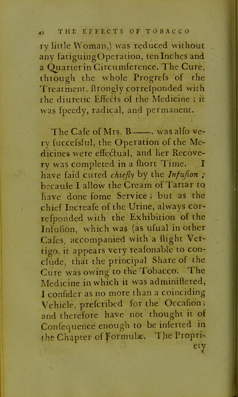 ry little Woman,) was reduced without any fatiguingOperation, tenlnches and a Qiiarterin Circumference. The Cure, through the whole Progrefs of the Treatment, flrongly correlponded with the diuretic EfFeds 6i the Medicine ; it was fpecdy, radical, and permanent. The Cafe of Mrs. B was alfo ve- ry fuccefsfut, the Operation of the Me- dicines were effedual, and her Recove- ry was completed in a ftiort Time. I have fa id cured ckiefly by the Infufion ; becaule I allow the Cream of Tartar to Jhave done fome Service; but as the chief Increafe of the Urine, always cor- refponded with the Exhibition of the infufion, which was (as ufual in other Cafes, accompanied with a flight Ver- tigo, it appears very reafonable to con- clude, that the principal Share of the iCure was owing' to the Tobacco. The. Medicine in which it was adminiftered, J confider as no more than a coinciding Vehicle, prefcribed for the Occafion; and therefore have not thought it of Confequence enough to be inferted in the Chapter of f'ormulae. Tjie Propria eiy