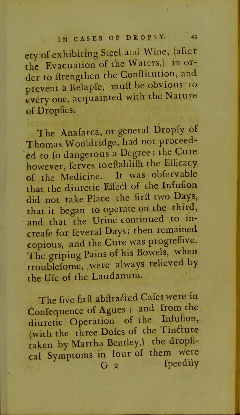 INCASESOFDR^OPSYi 4J ety of exhibiting Steel and Wine, (after the Evacuation of the Waters,) in or- der to flrengthen the Conftitution, and prevent a Relapfe, muft be obvious ro every one, acquainted with the Nature ofDropfies. The Anafarca, or general Dropfy of Thomas Wooldridge, had not proceed- ed to fo dangerous a Degree; the Cure however, ferves toeftablifh the Efficacy of the Medicine. It was obfervable that the diuretic Effed of the Infufion did not take Place the firft two Days, that it began to operate on the third, and that the Urine continued to in- creafe for feveral Days; then remained copious, and the Cure was progreflive. The griping Pains of his Bowels, when troublefome, were always relieved by the Ufe of the Laudanum. The five firft abftraded Cafes were in Confequence of Agues ; and from the diuretic Operation of the Infufion, (^vith the three Dofes of the Tindure taken by Martha Bentley,) the dropfi- cal Symptoms in four of them were G a fpeedily