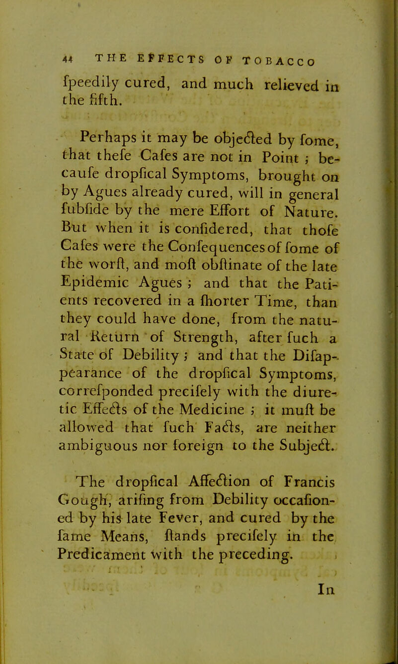 fpeedily cured, and much relieved in the fifth. Perhaps it may be objcded by fome, that thefe Cafes are not in Point ; be- caufe dropfical Symptoms, brought on by Agues already cured, will in general fubfide by the mere Effort of Nature. But when it is confidered, that thofe Cafes were the Confequencesof fome of the worff, and mofl obftinate of the late Epidemic Agues ; and that the Pati- ents recovered in a ihorter Time, than they could have done, from the natu- ral Return of Strength, after fuch a ' State of Debility ; and that the Difap- pearance of the dropfical Symptoms, correfponded precifely with the diure-- tic Effeds of the Medicine ; it muft be allowed that fuch Fads, are neither ambiguous nor foreign to the Subjed. The dropfical Affedion of Francis Gough, arifmg from Debility occafion- ed by hh late Fever, and cured by the fame Means, ifands precifely in the Predicament with the preceding. In