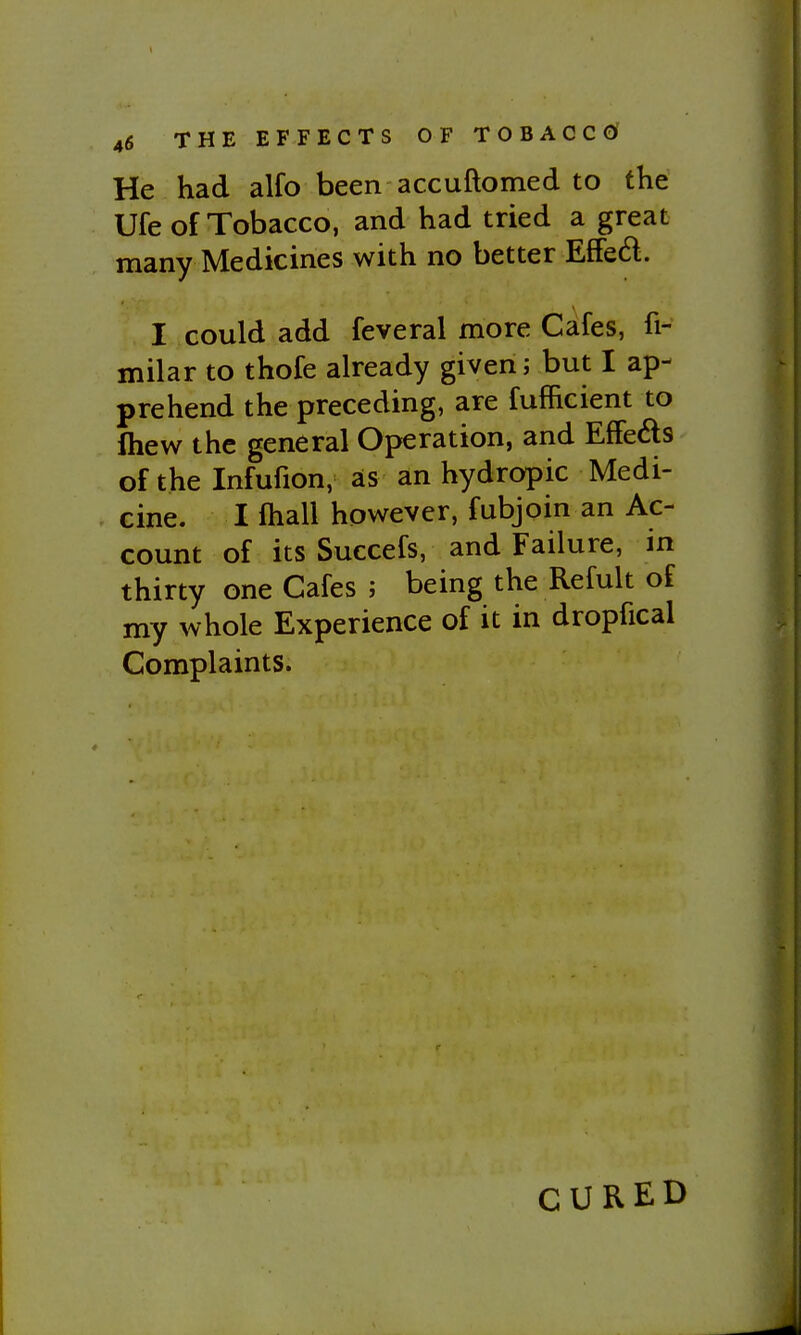 He had alfo been accuftomed to the Ufe of Tobacco, and had tried a great many Medicines with no better EfFed. I could add feveral more Cafes, fi- milar to thofe already given; but I ap- prehend the preceding, are fufficient to fliew the general Operation, and Effeds of the Infufion, as an hydropic Medi- cine. I ftiall however, fubjoin an Ac- count of its Succefs, and Failure, m thirty one Cafes ; being the Refult of my whole Experience of it in dropfical Complaints. CURED