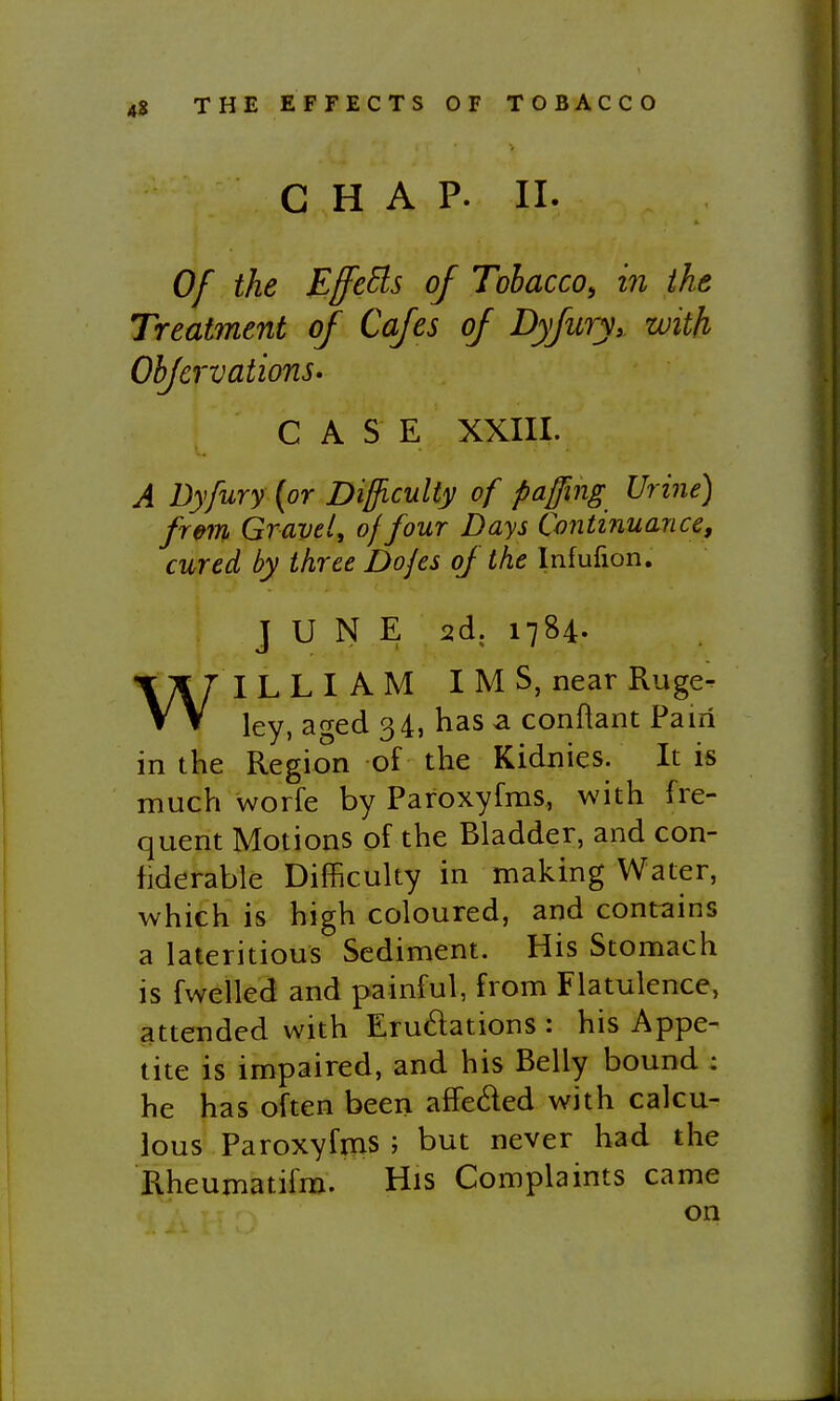 CHAP. II. Of the Effeds of Tohacco^ in the Treatment of Cafes oj Dyjuryy with OhfcrvationS' CASE XXIII. A Dyfury {or Difficulty of paffing Urine) frm Gravely of four Days Continuance, cured by three Dojes oJ the Infufion. JUNE 2d. 1784. WILLIAM IMS, near Ruge- ley, aged 34, has a conftant Fairi in the Region of the Kidnies. It is much worfe by Paroxyfms, with fre- quent Motions of the Bladder, and con- fiderable Difficulty in making Water, which is high coloured, and contains a lateritious Sediment. His Stomach is fwelled and painful, from Flatulence, attended with Erudations : his Appe- tite is impaired, and his Belly bound : he has often been affeded with calcu- lous Paroxyfms ; but never had the Rheumatifm. His Complaints came on