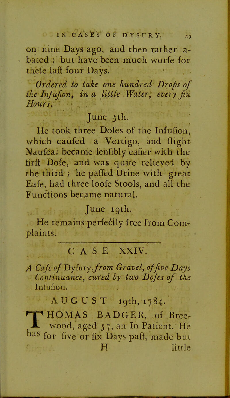 IN C A S t S OF D Y S U R y. 49 on nine Days ago, and then rather a- bated i but have been much worfe for thefe laft four Days. Ordered to take one hundred Drops of the Infufion, in a little Water, every fix Hours, June 3th. He took three Dofes of the Infufion, which caufed a Vertigo, and flight Naufea; became fehfibly eafier with the firlt Dofe, and was quite relieved by the third j he palTed Urine with great Eafe, had three loofe Stools, and all the Functions became natural. June igth. He remains perfedly free from Com- plaints. CASE XXIV. A Cafe of Dy^ury,from Gravel, of five Days Continuance J cured by two Dofes of the Infufion. AUGUST 19th, 1784. THOMAS BADGER, of Bree. wood, aged 37, an In Patient. He for five or fix Days paft, made but H little