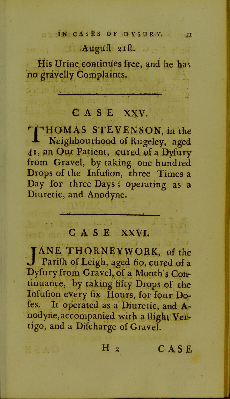 Augiift 21 ft. His Urine, eontiniies free, and lie has iiO gravelly Complaints. G A S E XXV. THOMAS STEVENSON, in the Neighbourhood of Rugeley, aged 41, ^n Out Patient, cured of a Dyfury from Gravel, by taking one hundred Drops of the Infufion, three Times a Day for three Days ; operating as a Diuretic, and Anodyne. CASE XXVL JANE THORNEYWORK, of the Parifh of Leigh, aged 60, cur^d of a T)yfuryfrom Gravel, of a Month's Coftr tinuance, l)y taking fifty Di-pps of the Infufion every fix Hours, for fpur Do- fes. It operated as a Diuretic, and A- nodyne, accompanied with a flight Ver- tigo, and a Difcharge of Gravel.