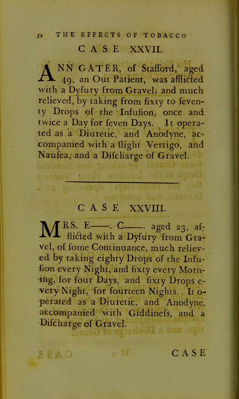 CASE XXVII. ANN GATER, of Stafford, aged 49, an Out Patient, was afflided with a Dyfury from Gravel; and much relieved, by taking from fixty to feven- ty Drops of the Infufion, once and twice a Day for feven Days. It opera- ted as a Diuretic, and Anodyne, ac- companied with a flight Vertigo, and Naufea, and a Difcharge of Gravel. CASE XXVIII. MRS. E . C aged 23, af- flided with a Dyfury from Gra- vel, of fome Continuance, much reliev- ed by taking eighty Drops of the Infu- fion every Night, and fixty every Morn- -ing, for four Days, and fixty Drops e- very Night, for fourteen Nights. It or perated as a Diuretic, and Anodyne, accompanied with Giddinefs, and a Difcharge of Gravel.