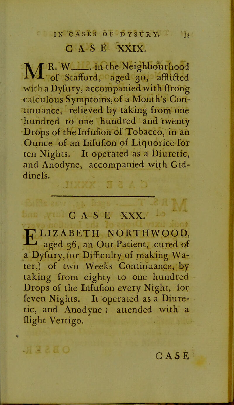 CASE XXIX. MRi W__ in the Neighbourhood of Stafford, aged 30, afflided with a Dyfury, accompanied with ftrong calculous Symptoms, of a Month's Con- tinuance, relieved by taking from one hundred to one hundred and twenty Drops of thelnfufion of Tobacco, in an Oiince of an Irifufion of Liquorice for ten Nights. It operated as a Diuretic, and Anodyne, accompanied with Gid- dinefs. CASE XXX. tj^LIZABETH NORTHWOOD, aged 36, an Out Patient, cured of a Dyfury, (or Difficulty of making Wa- ter,) of two Weeks Continuance, by taking from eighty to one hundred Drops of the Infufion every Night, for feven Nights. It operated as a Diure- tic, and Anodyne ; attended with a flight Vertigo.