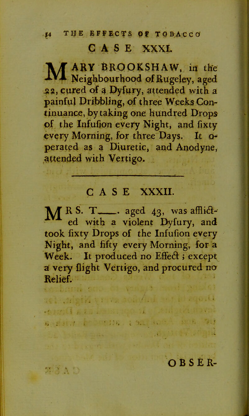 14 TIJE BFfJiC^rs 6t TQBACCOf CASE XXXL MAHY BROOKSHAW, in the Neighbourhood of Rugeley, aged 422, cured of 4 Dyfury, attended with a painful Dribbling, of three Weeks Con- tinuance, by taking one hundred Drops of the Infufjon every Night, and fixty every Morning, for three Days. It o* perated as a Diuretic, arid Anodyne, attended with Vertigo. CASE xxxn. '\J R S. T aged 43, was afflid- ed with a violent Dyfury, and took fixty Drops of the Infufion every Night, and fifty every Morning, for a Week. It produced no Effe(5l» except a! very flight Vertigo, and procured no Relief. O B S £ R-