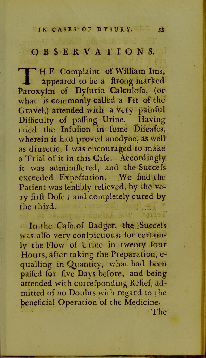 OBSERVATIONS. TH E Complaint of William Ims, appeared to be a ftrong marked Paroxyfm of Dyfuria Calculofa, (or what is commonly called a Fit of the Gravel,) attended with a very painful Difficulty of pafling Urine. Having tried the Infufioh in fome Difeafcs, wherein it had proved anodyne, as well as diuretic, I was encouraged to make a Trial of it in this Cafe. Accordingly it was adminiftered, and the Succefs exceeded Expectation. ,We find the Patient was fenfibly relieved, by the ve- ry firft Dofe ; and completely cured by the third. In the Cafe of Badger, the jSuccefs was alfo very confpicuous; for certain- ly the Flow of Urine in twenty four Hours, after taking the Preparation, e- qualling in Quantity, what had been paired for five Days before, and being attended with correfponding Relief, ad- mitted of no Doubts with regard to the beneficial Operation of the Medicine. The