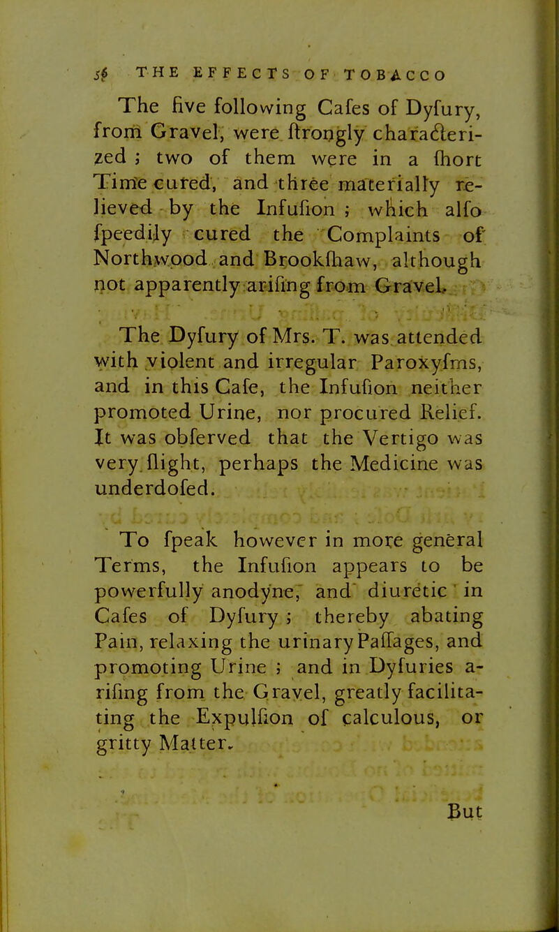 The five following Cafes of Dyfury, from Gravel, were ftrongly charaderi- ved ; two of them were in a (hort Tim^e cured, and three materially re- lieved by the Infufion ; which alfo fpeedily cured the Complaints of Northwpod and Brookfhaw, although not apparently arifing from Gravel, The Dyfury of Mrs. T. was attended with violent and irregular Paroxyfms, and in this Cafe, the Infufion neither promoted Urine, nor procured Relief. It was obferved that the Vertigo was very, flight, perhaps the Medicine was underdofed. ■. u To fpeak however in more general Terms, the Infufion appears to be powerfully anodyne,' and diuretic ' in Cafes of Dyfury ; thereby abating Pain, relaxing the urinary Paflages, and promoting Urine ; and in Dyfuries a- rifing from the Gravel, greatly facilita- ting the Expulfion of calculous, or gritty Matter. But