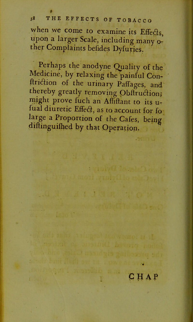 when we come to examinje its Effeds, upon a larger Scale, including many o- ther Complaints befides Dyfuries. Perhaps the anodyne Quality of the Medicine, by relaxing the painful Con- ftridion of the urinary PafTages, and thereby greatly removing Obftruaion,- might prove fuch an Afliftant to its u- fual diuretic EfFed, as to account for fo large a Proportion of the Cafes, beiijg diftinguilhed by that Operation. P H AP