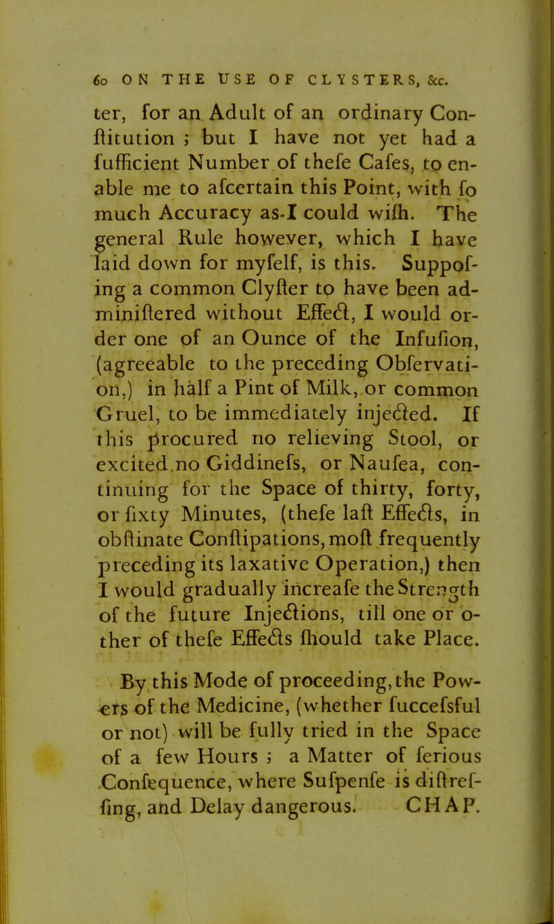 ter, for an Adult of an ordinary Con- flitution ; but I have not yet had a fufficient Number of thefe Cafes, to en- able me to afcertain this Point, with fo much Accuracy as-I could wifh. The general Rule however, which I have laid down for myfelf, is this. Suppof- ing a common Clyfter to have been ad- miniftered without Effe<5l, I would or- der one of an Ounce of the Infufion, (agreeable to the preceding Obfervati- on,) in half a Pint of Milk, or common Gruel, to be immediately injeded. If this procured no relieving Stool, or excited.no Giddinefs, or Naufea, con- tinuing for the Space of thirty, forty, or fixty Minutes, (thefe laft Effeds, in obftinate Conftipations, moft frequently preceding its laxative Operation,) then I would gradually iricreafe the Strength of the future Injedidns, till one or b- ther of thefe Effeds ftiould take Place. By this Mode of proceeding, the Pow- ers of the Medicine, (whether fuccefsful or not) will be fully tried in the Space of a few Hours a Matter of ferious Confequence, where Sufpenfe is diftref- fing, and Delay dangerous. CHAP.