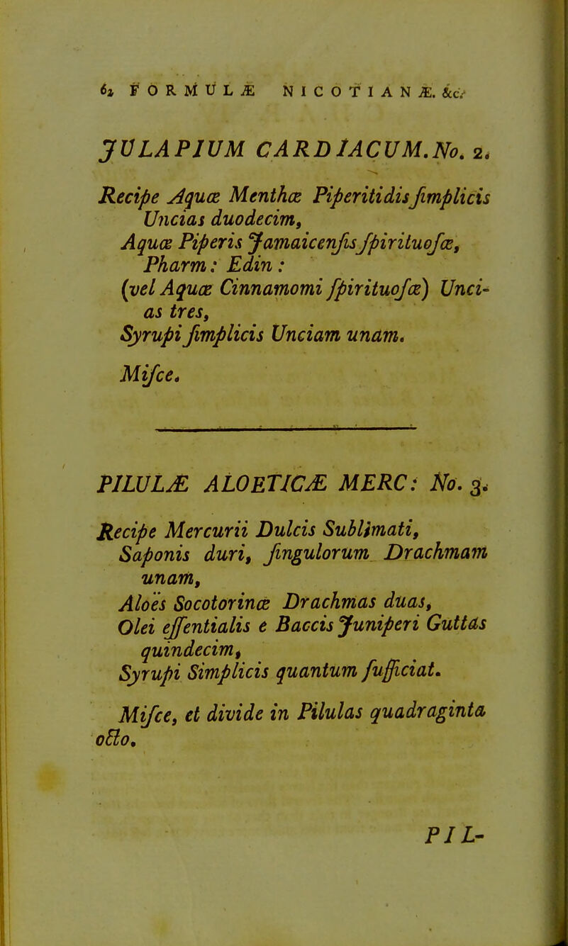 JVLAPIUM CARDlACUM.No, 2. Recife ^guce Menthce Piperitidisfimplicis Uncias duodecimo Agues Piperis Jamaicenfis/piriluofce, Pharm: Edin: {yelAquce Cinnamomi fpirituofce) Unci- as tres, Syrupi fimplicis Unciam unam, Mi/ce^ PILULjE ALOETICM MERC: No. 3. Recipe Mercurii Dulcis Sublimati, Saponis duri, fmgulorum Drdchmam unam. Aloes Socotorince Drachmas duas, Olei ejfentialis e Baccis Juniperi GutUs quindecimt Syrupi Simplicis guantum fufficiat, Mifce, et divide in Pilulas quadraginta PIL'