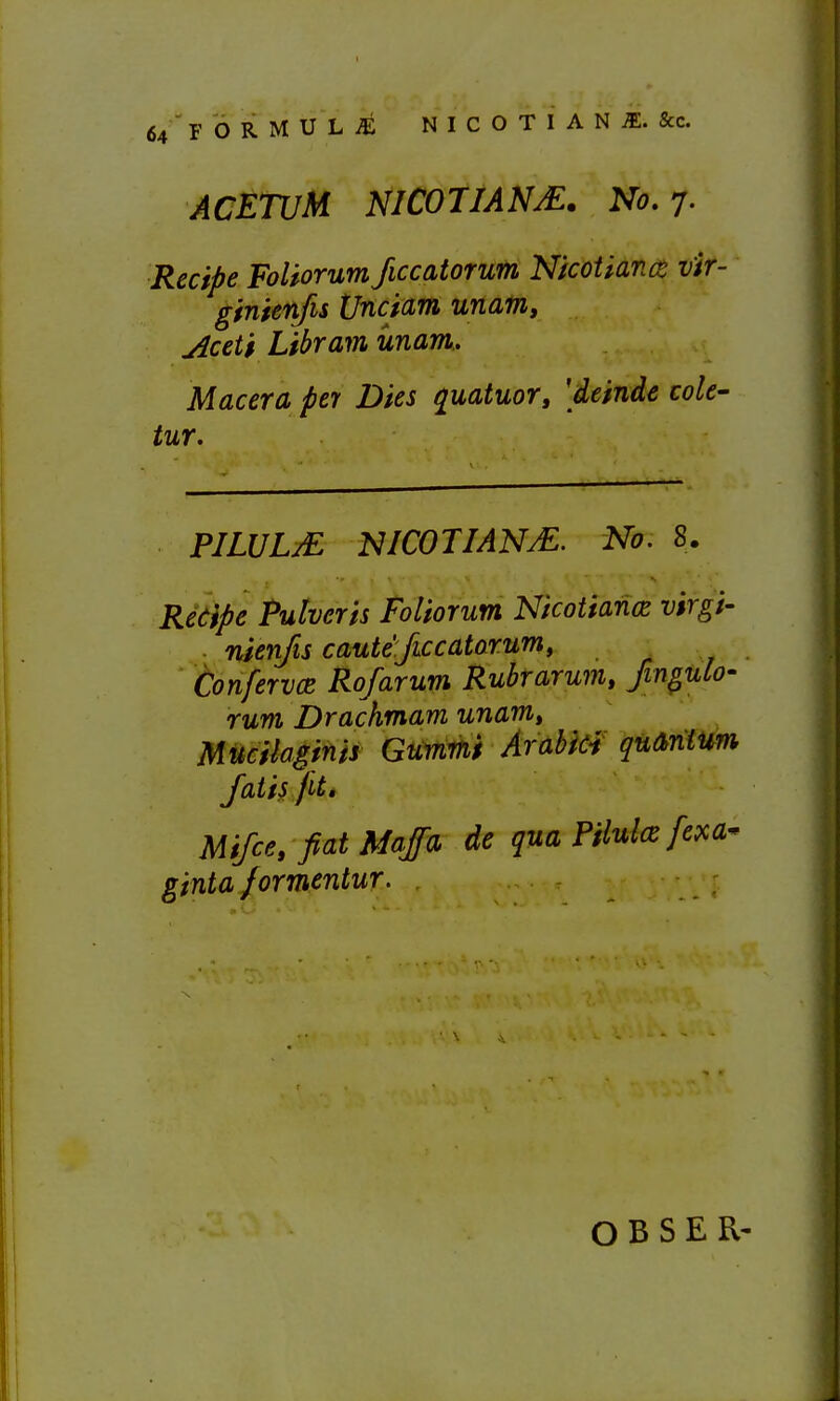 ACETUM NICOTIANS. No. 7. Recipe FoUorum ficcatorum Nicotiance vir- ginienfis (Jncictm unam, jiceti Libram unam.. Macera per Dies quatuor, [deinde cole- tur. PILULjE NICOTIANM. No. 8. Redipe Pulveris Foliorum Nicotianiz vtrgi- ■ nienfis caute ficcatorum, ConfervcB Rofarum Ruhr arum, JinguCo- rum Drachmam unam, Mucilaginis Gummi Arabici quarilum Jatiyfit, Mifce, fiat Majfa de qua Pflulce fexa^ ginta formentur. O B S E R'