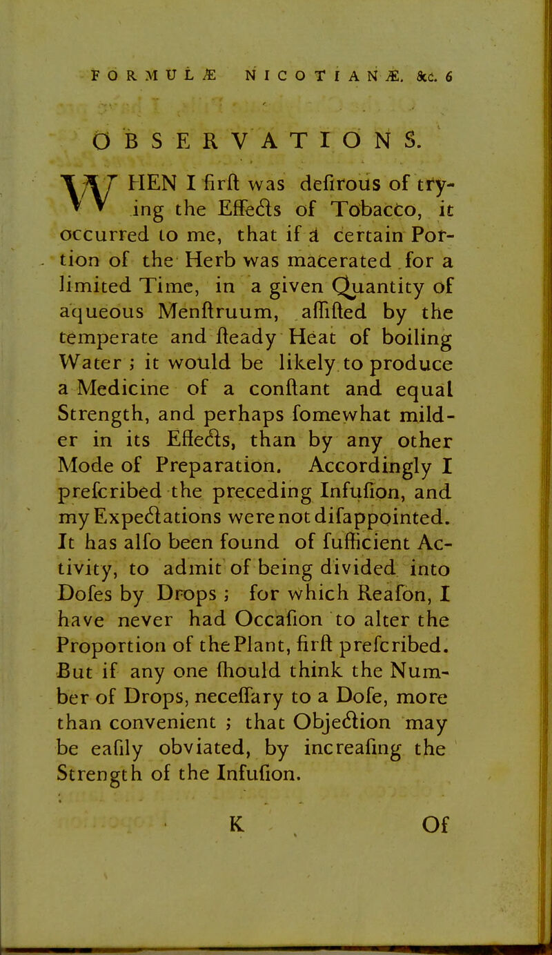 OBSERVATIONS. WHEN I firft was defirous of try- ing the Effeds of Tobacto, it occurred to me, that if a certain Por- tion of the Herb was materated for a limited Time, in a given Quantity of aqueous Menftruum, afTifted by the temperate and Heady Heat of boiling Water ,* it would be likely to produce a Medicine of a conftant and equal Strength, and perhaps fomewhat mild- er in its Efieds, than by any other Mode of Preparation. Accordingly I prefcribed the preceding Infufion, and my Expectations were not difappointed. It has alfo been found of fufficient Ac- tivity, to admit of being divided into Dofes by Drops ; for which Reafon, I have never had Occafion to alter the Proportion of the Plant, firft prefcribed. But if any one fhould think the Num- ber of Drops, necelfary to a Dofe, more than convenient ; that Objedion may be eafily obviated, by increafmg the Strength of the Infufion. K Of