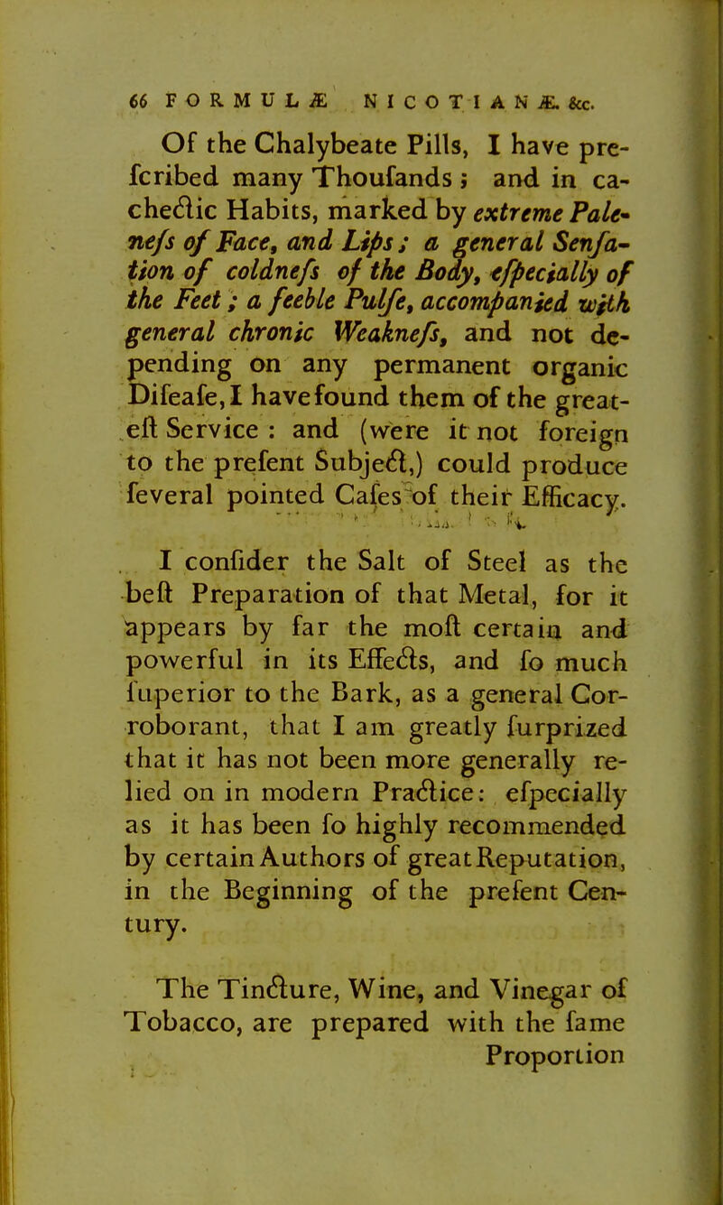 Of the Chalybeate Pills, I have pre- fcribed many Thoufands ; and in ca- chedic Habits, marked by extreme Pale^ nefs of Face, and Lips; a general Sen/a- tton of coldnefs of the Body, tfpecially of the Feet; a feeble Pulfe, accompanied with general chronic Weaknefs, and not de- pending on any permanent organic Difeafe,! havefound them of the great- eft Service : and (were it not foreign to the prefent Subjed,) could produce feveral pointed Cafes^of theii: Efficacy. I confider the Salt of Steel as the beft Preparation of that Metal, for it appears by far the moft certain and powerful in its EfFeds, and fo much fuperior to the Bark, as a general Cor- roborant, that I am greatly furprized that it has not been more generally re- lied on in modern Practice: efpecially as it has been fo highly recommended by certain Authors of great Reputation, in the Beginning of the prefent Cen- tury. The TinAure, Wine, and Vinegar of Tobacco, are prepared with the fame Proportion