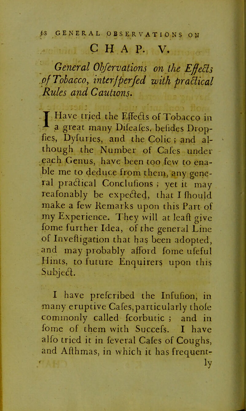 C H A p. V, General Ohfervations on the E^eSis pf Tobacco, interJperfed with prakical Rules and Cautions* T Have tried the Effeds of Tobacco in ^ a great many Dileafes, befides Drop- fies, Dyfuries, and the Colic ; and al- though the Number of Cafes under each Genus, have been too few to ena- ble me to deduce from them, any gene- ral pradical Conclufions ; yet it may reafonably be expeded, that I fhould make a few Kemarks upon this Part of my Experience. They will at leaft give fome further Idea, of |the general Line of Invefiigation that has been adopted, and may probably afford forae ufeful Hints, to future Encjuirers upon this Subjed. I have prescribed the Infufion, in many eruptive Cafes,particularly thole commonly called fcorbutic j and in fome of them with Succefs. I have alfo tried it in feveral Cafes of Coughs, and Aflhmas, in which it has frequent- ly