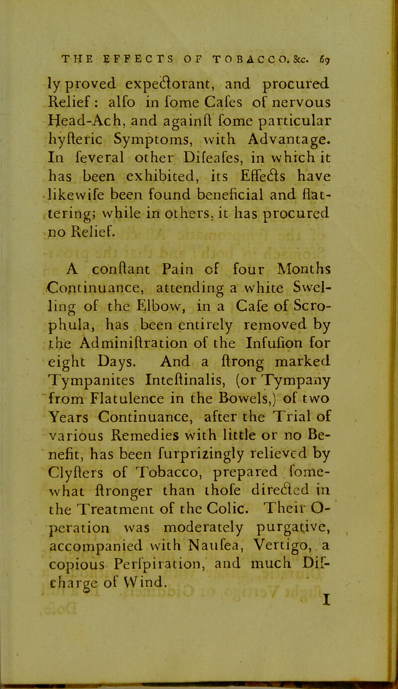 ly proved expei^orant, and procured Relief : alfo in fome Cafes of nervous Head-Ach, and againft fome particular hyfteric Symptoms, with Advantage. In feveral other Difeafes, in which it has been exhibited, its Effeds have • likewife been found beneficial and flat- tering; while in others, it has procured no Relief. A conftant Pain of four Months Continuance, attending a white Swel- ling of the Elbow, in a Cafe of Scro- phula, has been entirely removed by the Adminiftration of the Infufion for eight Days. And a ftrong marked Tympanites Intcftinalis, (or Tympany from Flatulence in the Bowels,) of two Years Continuance, after the Trial of various Remedies with little or no Be- nefit, has been furprizingly relieved by Clyfters of Tobacco, prepared fome- what ftronger than ihofe dire6led in the Treatment of the Colic. Their O- peration was moderately purgat;ive, accompanied with Naufea, Vertigo, a copious Perfpiration, and much Dif- charge of Wind. I