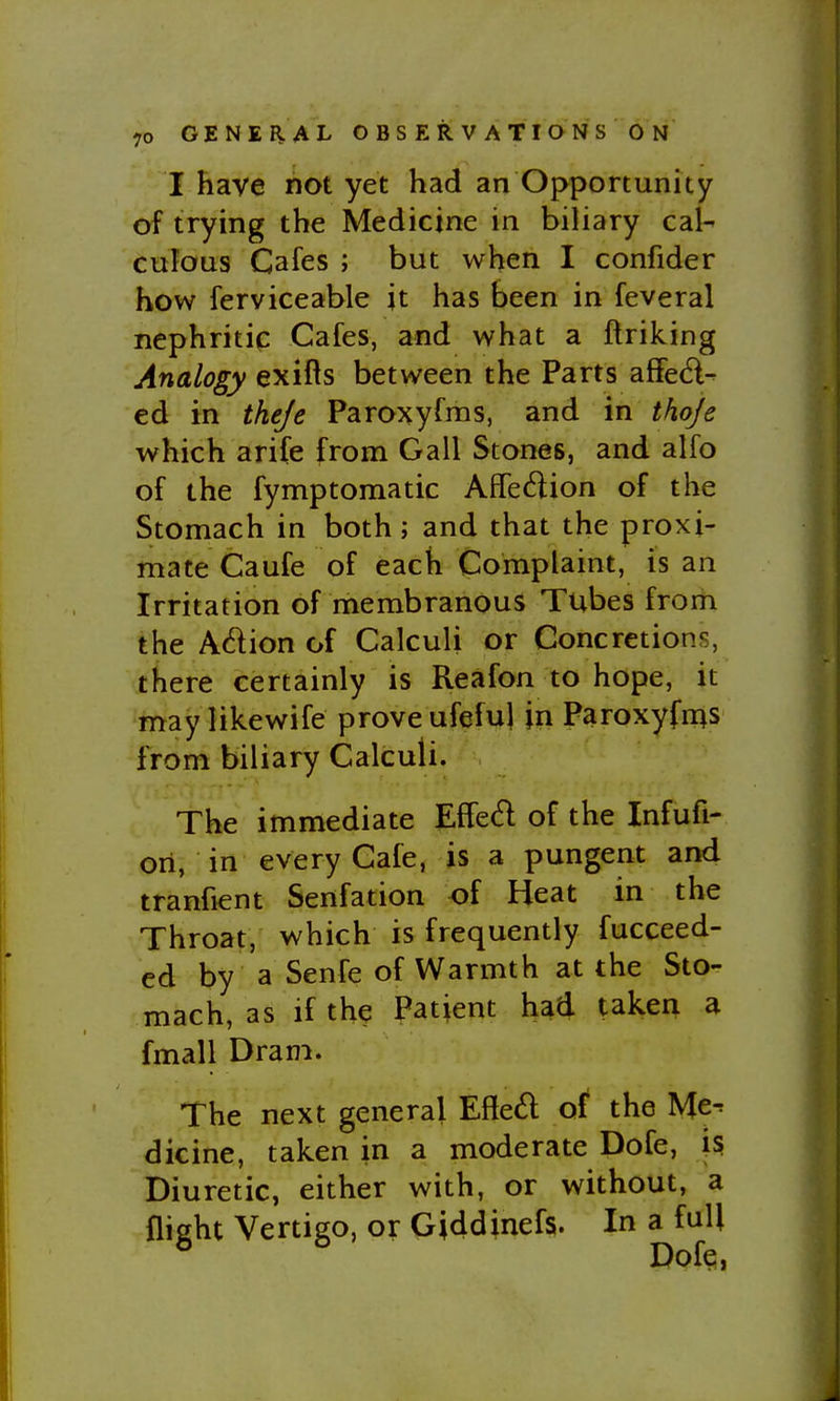 I have not yet had an Opportunity of trying the Medicine in biliary cal- culous Cafes ; but when I confider how ferviceable jt has been in feveral nephritip Cafes, and what a ftriking Analogy exifls between the Parts affec^l- ed in theje Paroxyfms, and in thoje which arife from Gall Stones, and alfo of the fymptomatic Affection of the Stomach in both; and that the proxi- mate Caufe of each Complaint, is an Irritation of membranous Tubes from the Adion of Calculi or Concretions, there certainly is Reafon to hope, it may likewife prove ufeful in Paroxyfn^s from biliary Calculi. The immediate Effed of the Infufi- ori, in every Cafe, is a pungent and tranfient Senfation of Heat in the Throat, which is frequently fucceed- ed by a Senfe of Warmth at the Sto- mach, as if the Patient had taken a fmall Dram. The next general Effed of the Me-' dicine, taken in a moderate Dofe, is Diuretic, either with, or without, a flight Vertigo, or Giddinefs. In a full Dof?,