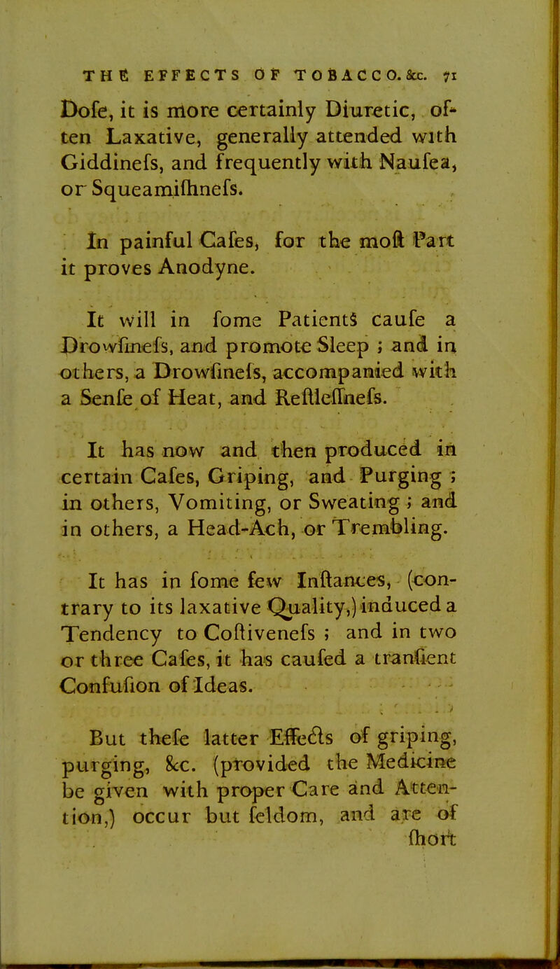 Dofe, it is more certainly Diuretic, of* ten Laxative, generally attended with Giddinefs, and frequently with Naufea, or Squeamiflinefs. In painful Cafes, for the moft Part it proves Anodyne. It will in fome Patients Caufe a Drowfinefs, and promote Sleep ; and in <5thers, a Drowfinefs, accompanied with a Senfe of Heat, and ReftlefTnefs. It has now and then produced in certain Cafes, Griping, and Purging ; in others, Vomiting, or Sweating ; and in others, a Head-Ach, or Trembling. It has in fome few Inftances, (con- trary to its laxative Quality,) induced a Tendency to Coftivenefs ; and in two or three Cafes, it has caufed a iranfient Confufion of Ideas. But thefe latter Elfe6ls of griping, purging, 8cc. (provided the Medicine be given with proper Care and Atten- tion,) occur but feldom, and arc of ftiort