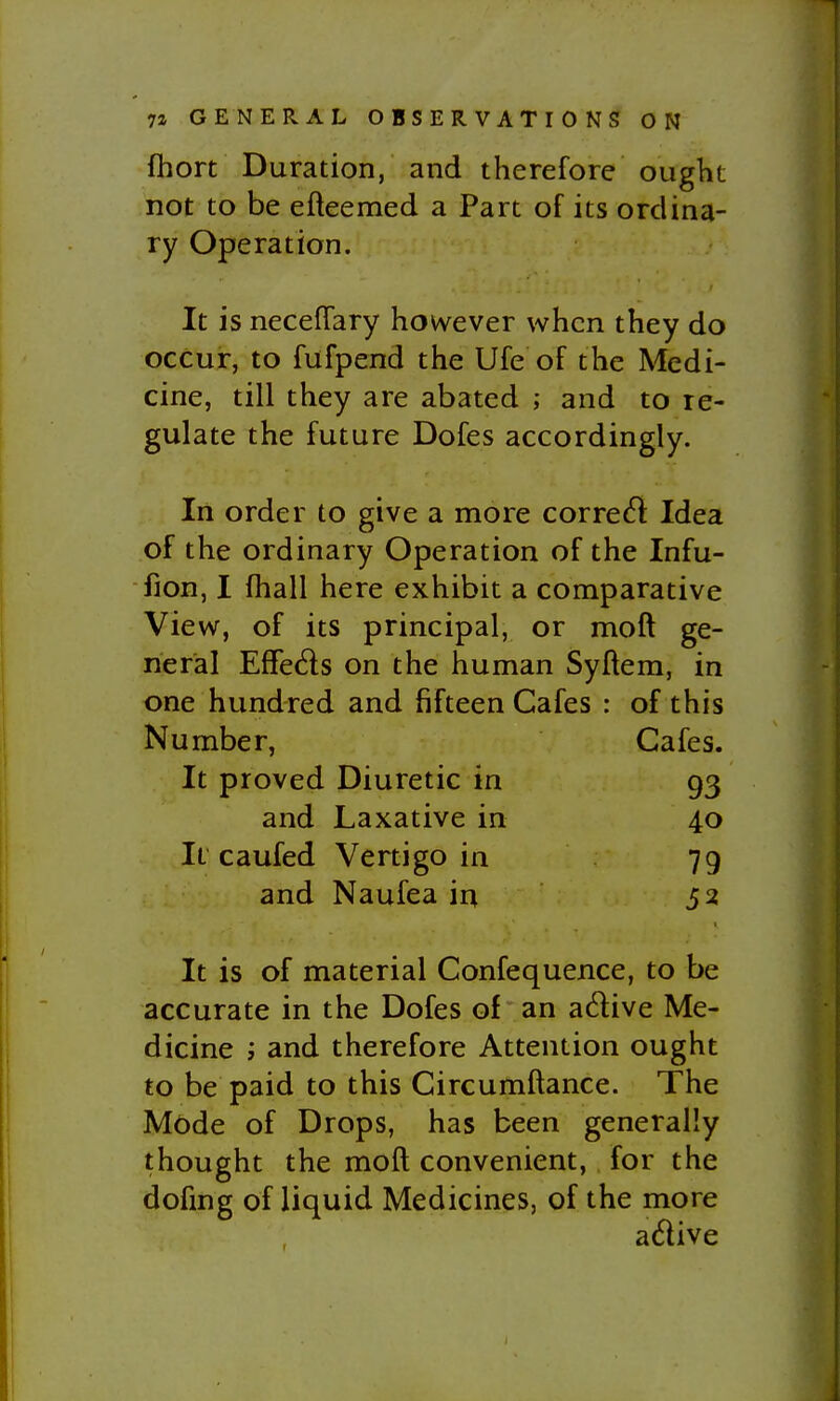 fhort Duration, and therefore ought not to be efteemed a Part of its ordina- ry Operation. It is neceflary however when they do occur, to fufpend the Ufe of the Medi- cine, till they are abated ; and to re- gulate the future Dofes accordingly. In order to give a more corre<^l Idea of the ordinary Operation of the Infu- fion, I fhall here exhibit a comparative View, of its principal, or moft ge- neral Effeds on the human Syftem, in one hundred and fifteen Cafes : of this Number, Cafes. It proved Diuretic in 93 and Laxative in 40 It caufed Vertigo in 79 and Naufea in 52 It is of material Confequence, to be accurate in the Dofes of an adive Me- dicine 'j and therefore Attention ought to be paid to this Circumftance. The Mode of Drops, has been generally thought the moft convenient, for the dofmg of liquid Medicines, of the more adive